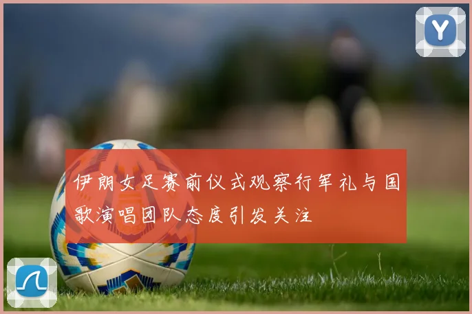 伊朗女足赛前仪式观察行军礼与国歌演唱团队态度引发关注