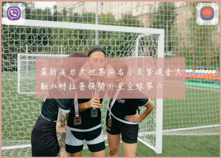 最新高尔夫世界排名小麦紧追舍夫勒加特拉普强势升至全球第六