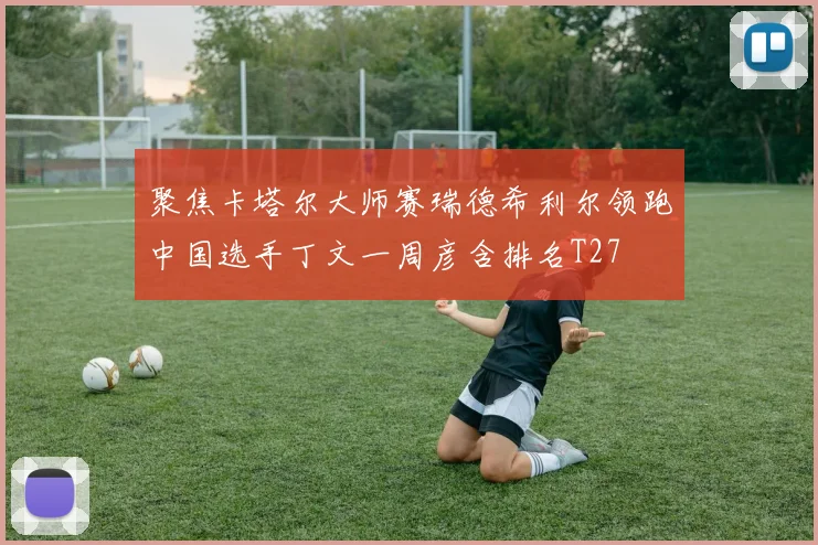 聚焦卡塔尔大师赛瑞德希利尔领跑中国选手丁文一周彦含排名T27