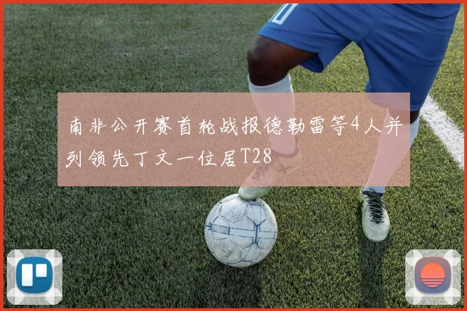 南非公开赛首轮战报德勒雷等4人并列领先丁文一位居T28