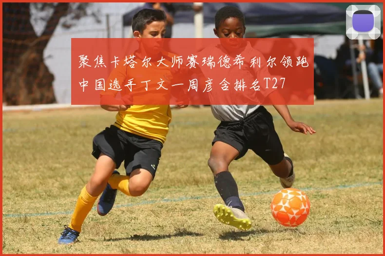 聚焦卡塔尔大师赛瑞德希利尔领跑中国选手丁文一周彦含排名T27