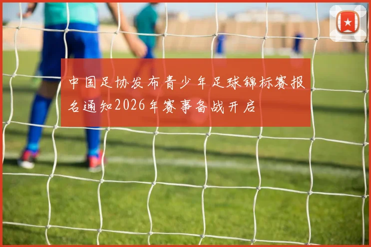 中国足协发布青少年足球锦标赛报名通知2026年赛事备战开启