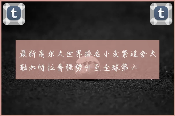 最新高尔夫世界排名小麦紧追舍夫勒加特拉普强势升至全球第六