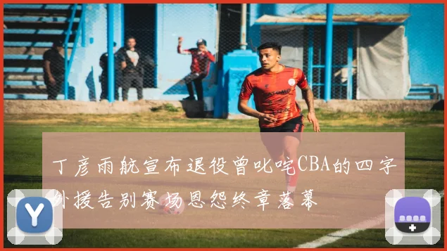 丁彦雨航宣布退役曾叱咤CBA的四字外援告别赛场恩怨终章落幕