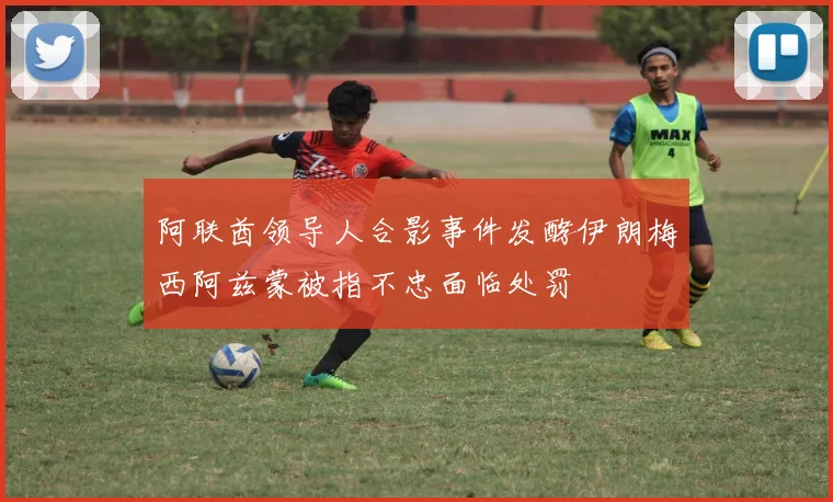 阿联酋领导人合影事件发酵伊朗梅西阿兹蒙被指不忠面临处罚