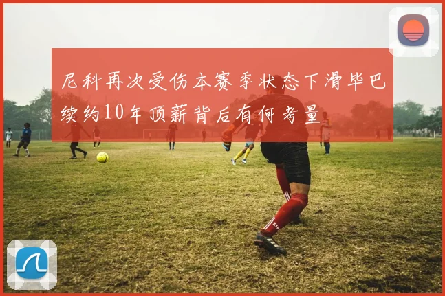 尼科再次受伤本赛季状态下滑毕巴续约10年顶薪背后有何考量