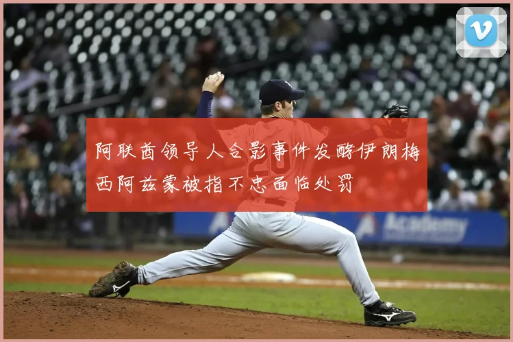 阿联酋领导人合影事件发酵伊朗梅西阿兹蒙被指不忠面临处罚