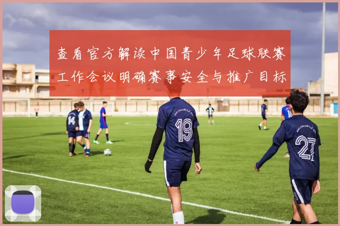 查看官方解读中国青少年足球联赛工作会议明确赛事安全与推广目标