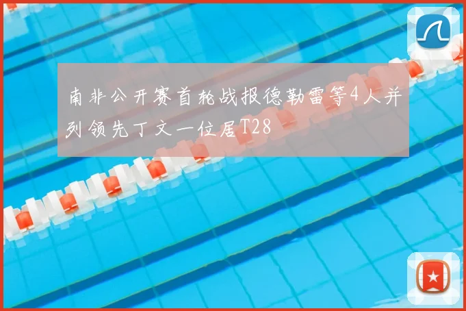 南非公开赛首轮战报德勒雷等4人并列领先丁文一位居T28