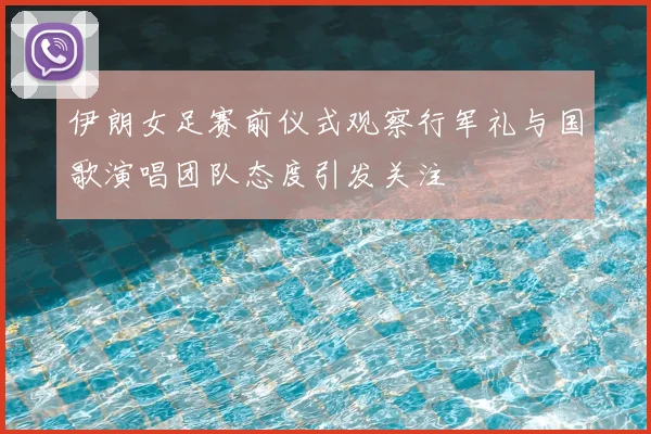 伊朗女足赛前仪式观察行军礼与国歌演唱团队态度引发关注